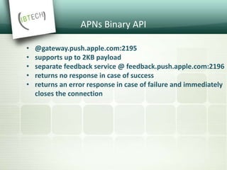 APNs Binary API
• @gateway.push.apple.com:2195
• supports up to 2KB payload
• separate feedback service @ feedback.push.apple.com:2196
• returns no response in case of success
• returns an error response in case of failure and immediately
closes the connection
 