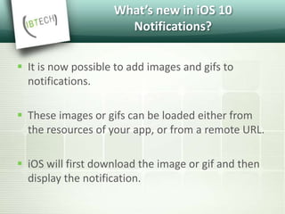 What’s new in iOS 10
Notifications?
 It is now possible to add images and gifs to
notifications.
 These images or gifs can be loaded either from
the resources of your app, or from a remote URL.
 iOS will first download the image or gif and then
display the notification.
 