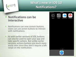 What’s new in iOS 10
Notifications?
 Notifications can be
interactive
 Notifications can now contain buttons.
Users can use action buttons to interact
with notifications.
 As with earlier versions of iOS, buttons
can also be used to open your app and
take specific actions. But unlike earlier
versions, actions buttons are much more
easily seen since they don't require a left-
swipe on the notification.
 