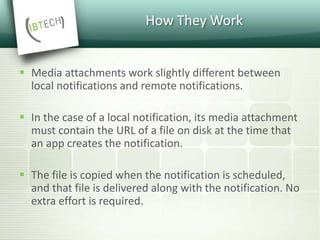 How They Work
 Media attachments work slightly different between
local notifications and remote notifications.
 In the case of a local notification, its media attachment
must contain the URL of a file on disk at the time that
an app creates the notification.
 The file is copied when the notification is scheduled,
and that file is delivered along with the notification. No
extra effort is required.
 