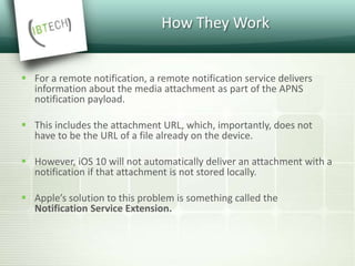 How They Work
 For a remote notification, a remote notification service delivers
information about the media attachment as part of the APNS
notification payload.
 This includes the attachment URL, which, importantly, does not
have to be the URL of a file already on the device.
 However, iOS 10 will not automatically deliver an attachment with a
notification if that attachment is not stored locally.
 Apple’s solution to this problem is something called the
Notification Service Extension.
 
