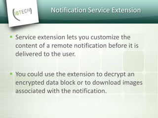 Notification Service Extension
 Service extension lets you customize the
content of a remote notification before it is
delivered to the user.
 You could use the extension to decrypt an
encrypted data block or to download images
associated with the notification.
 