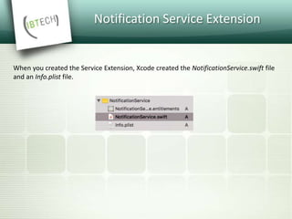 Notification Service Extension
When you created the Service Extension, Xcode created the NotificationService.swift file
and an Info.plist file.
 
