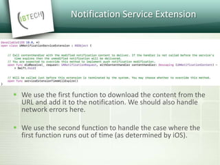 Notification Service Extension
 We use the first function to download the content from the
URL and add it to the notification. We should also handle
network errors here.
 We use the second function to handle the case where the
first function runs out of time (as determined by iOS).
 