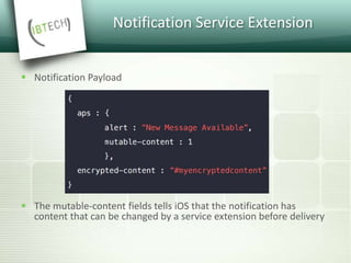 Notification Service Extension
 Notification Payload
 The mutable-content fields tells iOS that the notification has
content that can be changed by a service extension before delivery
 