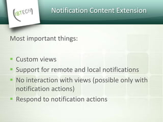 Notification Content Extension
Most important things:
 Custom views
 Support for remote and local notifications
 No interaction with views (possible only with
notification actions)
 Respond to notification actions
 