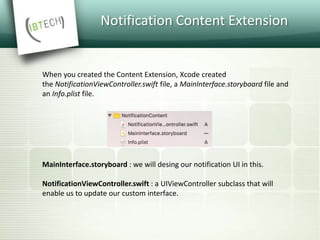Notification Content Extension
MainInterface.storyboard : we will desing our notification UI in this.
NotificationViewController.swift : a UIViewController subclass that will
enable us to update our custom interface.
When you created the Content Extension, Xcode created
the NotificationViewController.swift file, a MainInterface.storyboard file and
an Info.plist file.
 