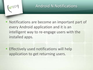 Android N Notifications
 Notifications are become an important part of
every Android application and it is an
intelligent way to re-engage users with the
installed apps.
 Effectively used notifications will help
application to get returning users.
 