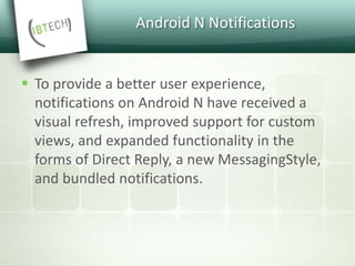 Android N Notifications
 To provide a better user experience,
notifications on Android N have received a
visual refresh, improved support for custom
views, and expanded functionality in the
forms of Direct Reply, a new MessagingStyle,
and bundled notifications.
 