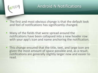 Android N Notifications
 The first and most obvious change is that the default look
and feel of notifications has significantly changed.
 Many of the fields that were spread around the
notifications have been collapsed into a new header row
with your app’s icon and name anchoring the notification.
 This change ensured that the title, text, and large icon are
given the most amount of space possible and, as a result,
notifications are generally slightly larger now and easier to
read.
 