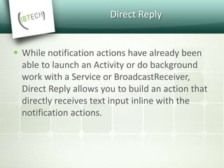Direct Reply
 While notification actions have already been
able to launch an Activity or do background
work with a Service or BroadcastReceiver,
Direct Reply allows you to build an action that
directly receives text input inline with the
notification actions.
 