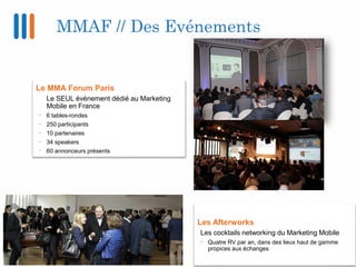 MMAF // Des Evénements
Le MMA Forum Paris
Le SEUL événement dédié au Marketing
Mobile en France
• 6 tables-rondes
• 250 pa...