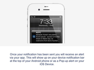 Once your notification has been sent you will receive an alert
via your app. This will show up on your device notification bar
at the top of your Android phone or as a Pop-up alert on your
iOS Device.
 
