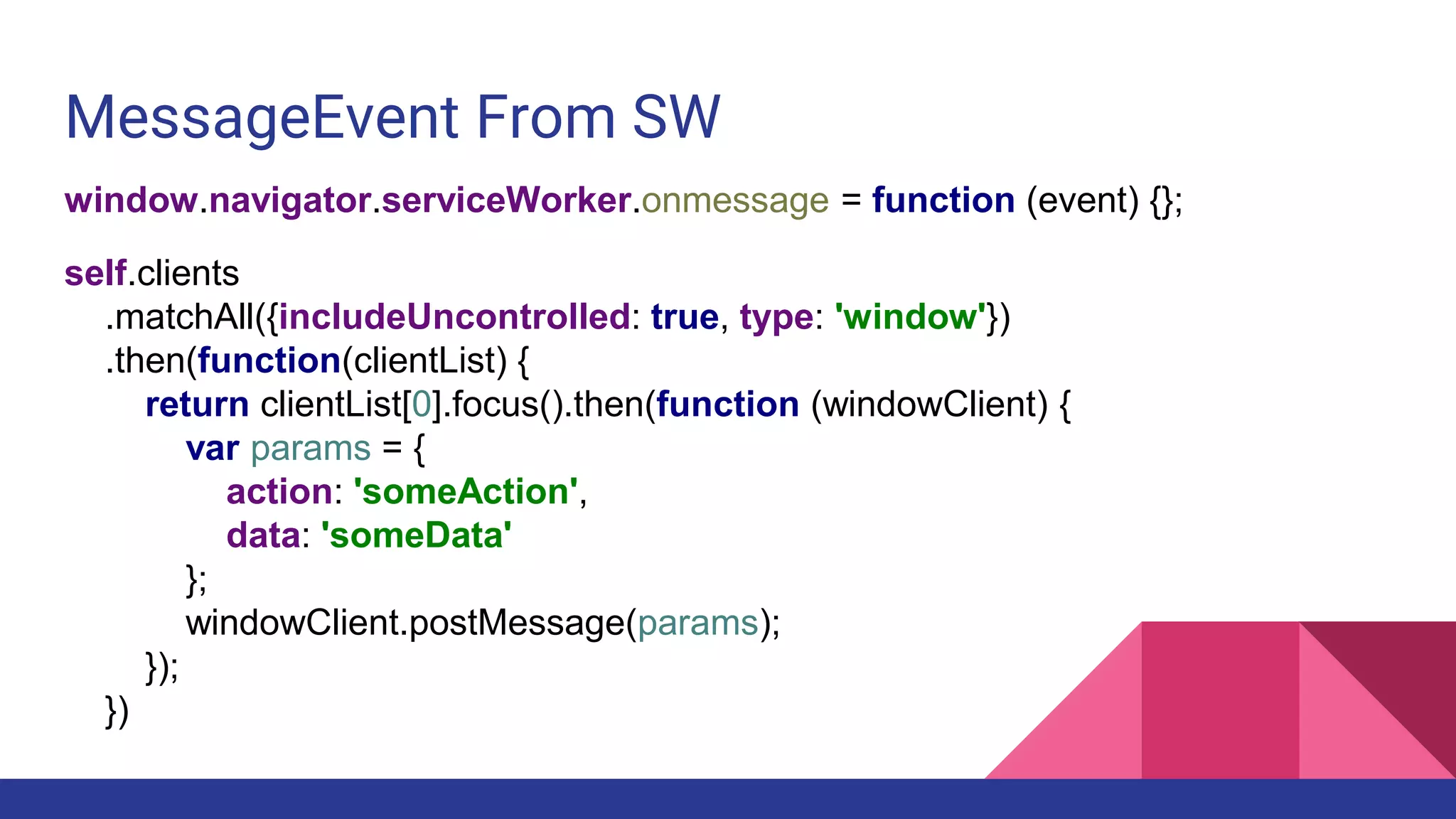 MessageEvent From SW
window.navigator.serviceWorker.onmessage = function (event) {};
self.clients
.matchAll({includeUncontrolled: true, type: 'window'})
.then(function(clientList) {
return clientList[0].focus().then(function (windowClient) {
var params = {
action: 'someAction',
data: 'someData'
};
windowClient.postMessage(params);
});
})
 