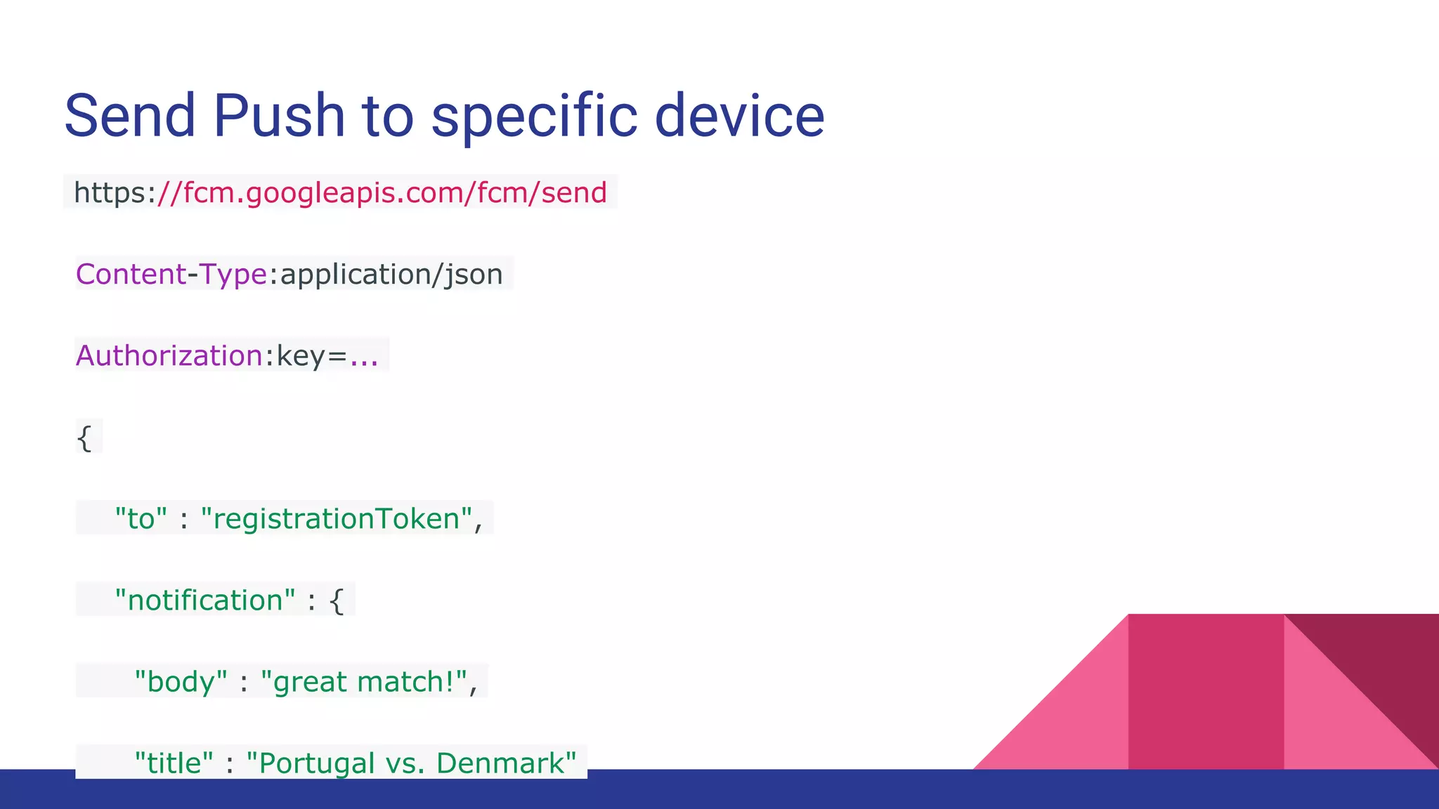 Send Push to specific device
https://fcm.googleapis.com/fcm/send
Content-Type:application/json
Authorization:key=...
{
"to" : "registrationToken",
"notification" : {
"body" : "great match!",
"title" : "Portugal vs. Denmark"
 
