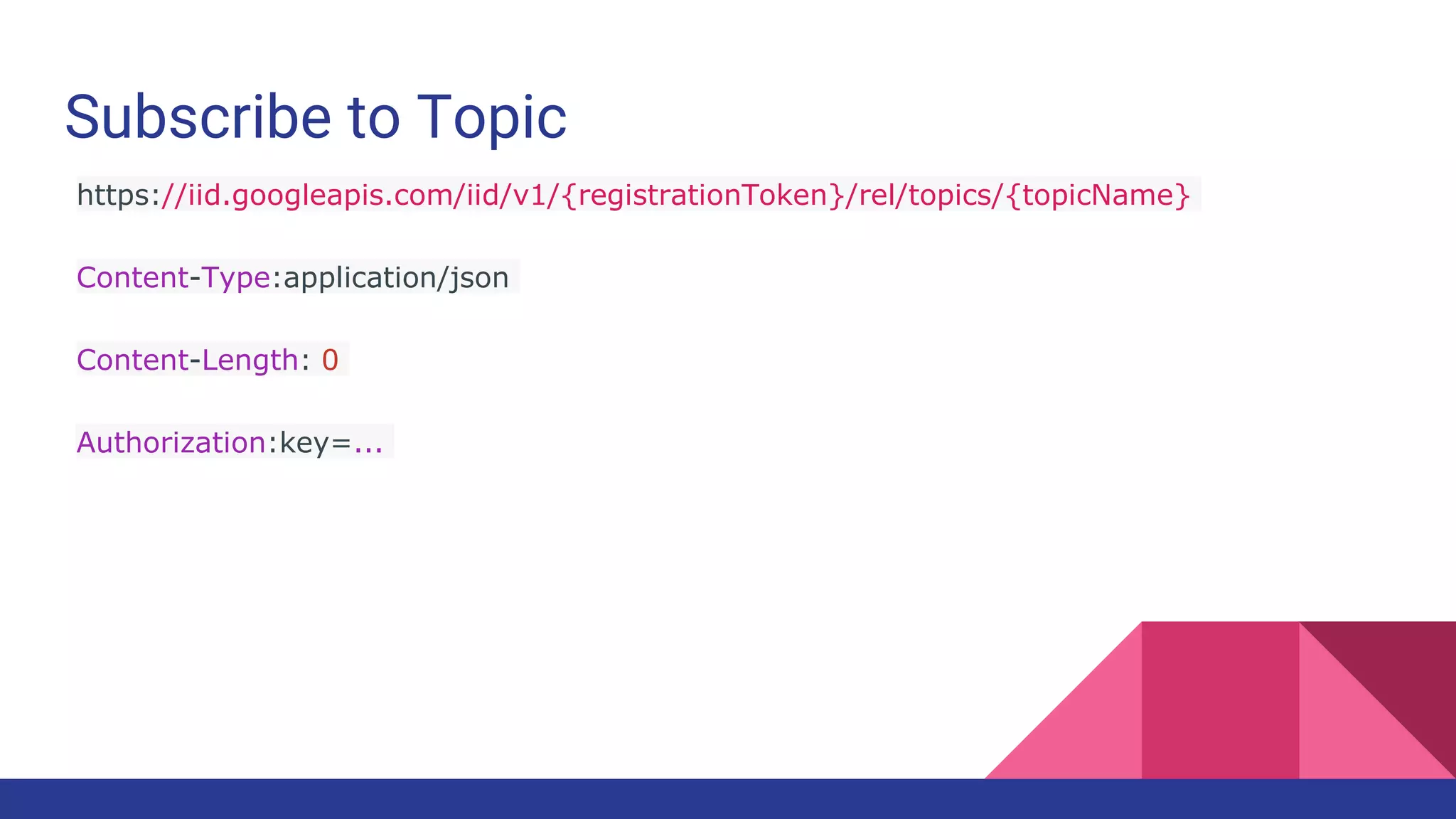 Subscribe to Topic
https://iid.googleapis.com/iid/v1/{registrationToken}/rel/topics/{topicName}
Content-Type:application/json
Content-Length: 0
Authorization:key=...
 