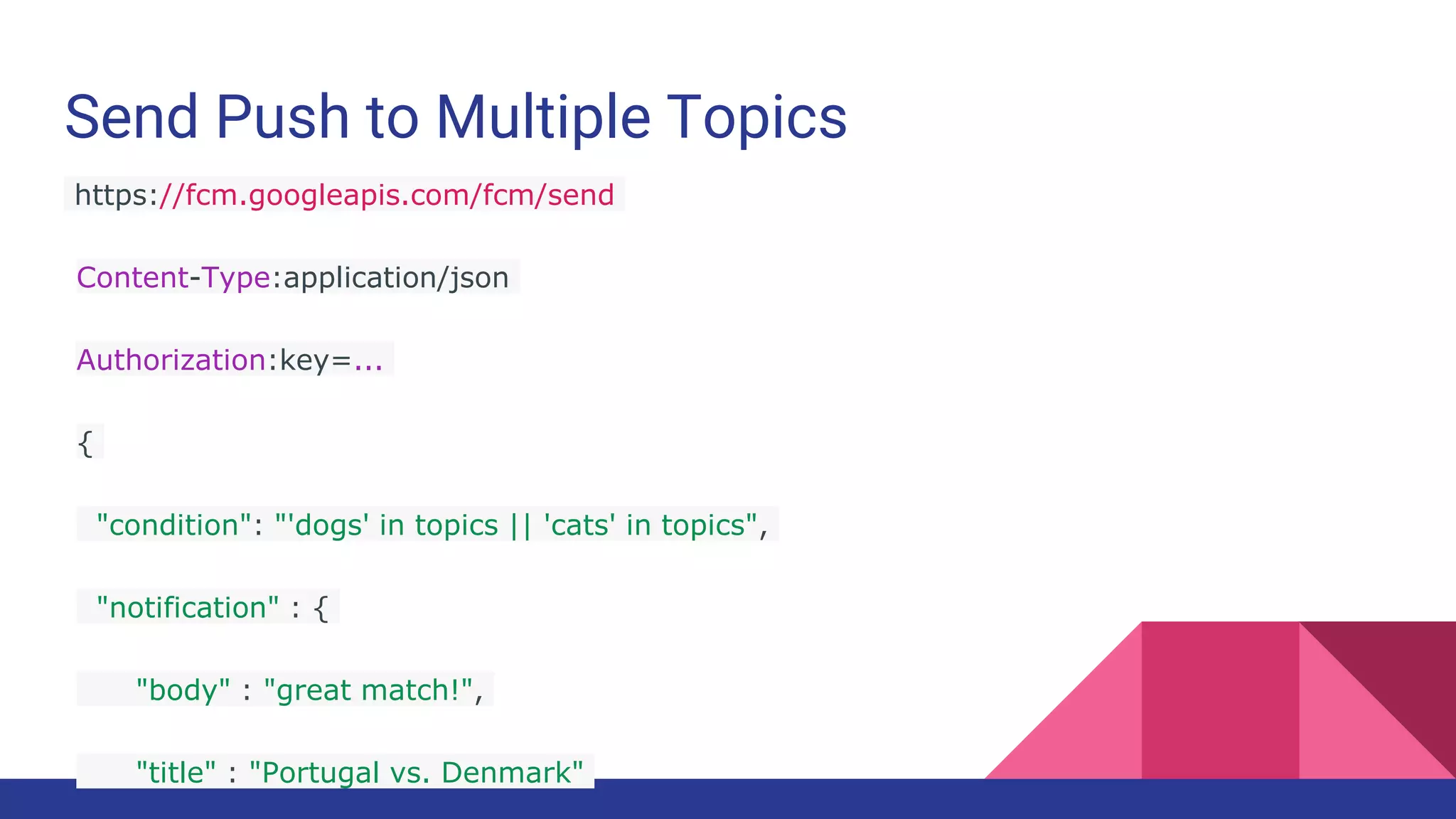 Send Push to Multiple Topics
https://fcm.googleapis.com/fcm/send
Content-Type:application/json
Authorization:key=...
{
"condition": "'dogs' in topics || 'cats' in topics",
"notification" : {
"body" : "great match!",
"title" : "Portugal vs. Denmark"
 