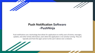 Push Notiﬁcation Software
-PushNinja
Push notifications are a technology that allows for applications to notify users of events, messages,
updates, and other timely information, even when the application is not actively running. They are
typically sent from the app’s server to the user’s device over a network.
 