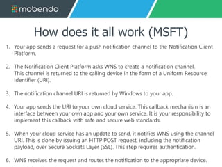 How does it all work (MSFT) 
1. Your app sends a request for a push notification channel to the Notification Client 
Platform. 
2. The Notification Client Platform asks WNS to create a notification channel. 
This channel is returned to the calling device in the form of a Uniform Resource 
Identifier (URI). 
3. The notification channel URI is returned by Windows to your app. 
4. Your app sends the URI to your own cloud service. This callback mechanism is an 
interface between your own app and your own service. It is your responsibility to 
implement this callback with safe and secure web standards. 
5. When your cloud service has an update to send, it notifies WNS using the channel 
URI. This is done by issuing an HTTP POST request, including the notification 
payload, over Secure Sockets Layer (SSL). This step requires authentication. 
6. WNS receives the request and routes the notification to the appropriate device. 
 