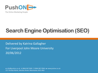 The Online Marketing People




Search Engine Optimisation (SEO)

Delivered by Katrina Gallagher
For Liverpool John Moore University
20/06/2012



e: info@pushon.co.uk t: 0844 967 0565 f: 0844 967 0566 w: www.pushon.co.uk
217 The Box Works, Worsley Street, Manchester, M15 4NU
 