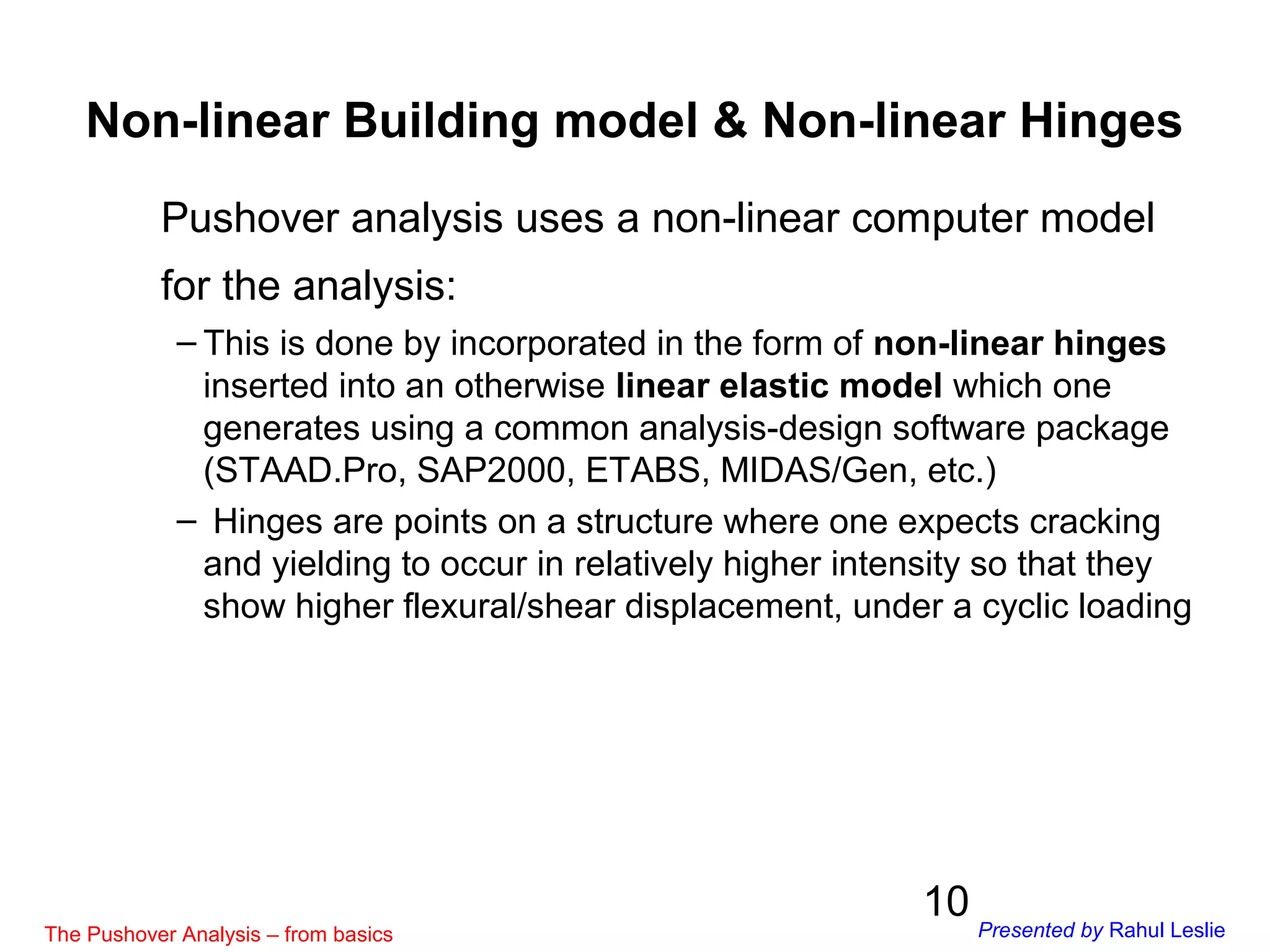 10
Non-linear Building model & Non-linear Hinges
Pushover analysis uses a non-linear computer model
for the analysis:
– This is done by incorporated in the form of non-linear hinges
inserted into an otherwise linear elastic model which one
generates using a common analysis-design software package
(STAAD.Pro, SAP2000, ETABS, MIDAS/Gen, etc.)
– Hinges are points on a structure where one expects cracking
and yielding to occur in relatively higher intensity so that they
show higher flexural/shear displacement, under a cyclic loading
The Pushover Analysis – from basics Presented by Rahul Leslie
 