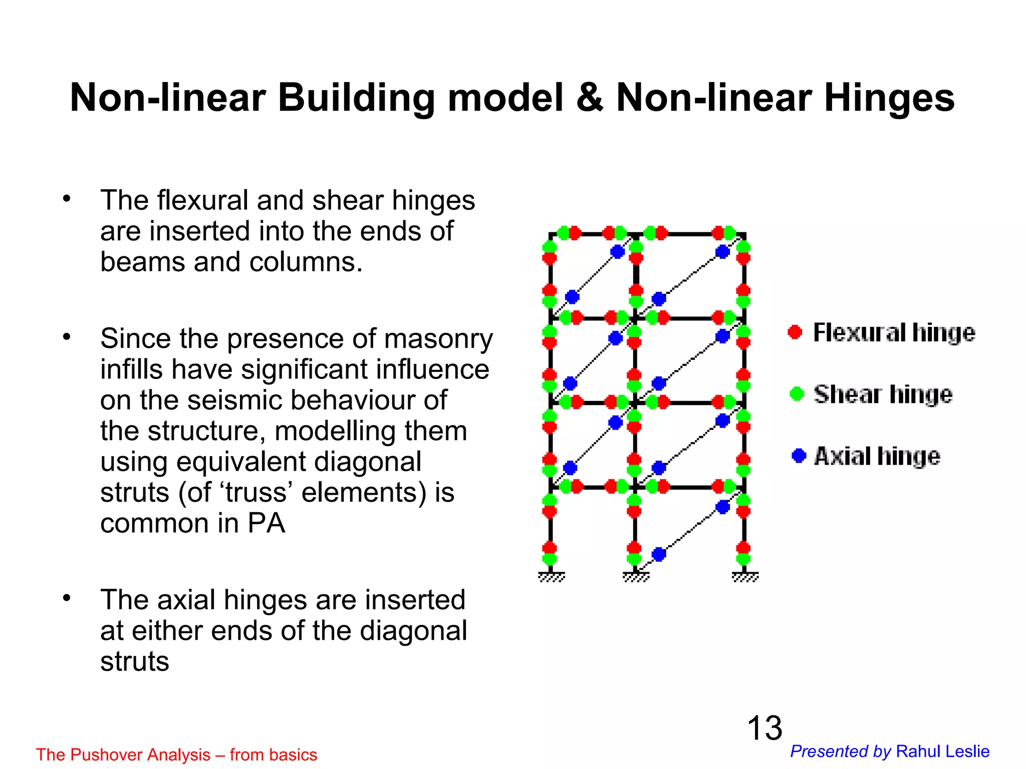 13
• The flexural and shear hinges
are inserted into the ends of
beams and columns.
• Since the presence of masonry
infills have significant influence
on the seismic behaviour of
the structure, modelling them
using equivalent diagonal
struts (of ‘truss’ elements) is
common in PA
• The axial hinges are inserted
at either ends of the diagonal
struts
Non-linear Building model & Non-linear Hinges
The Pushover Analysis – from basics Presented by Rahul Leslie
 