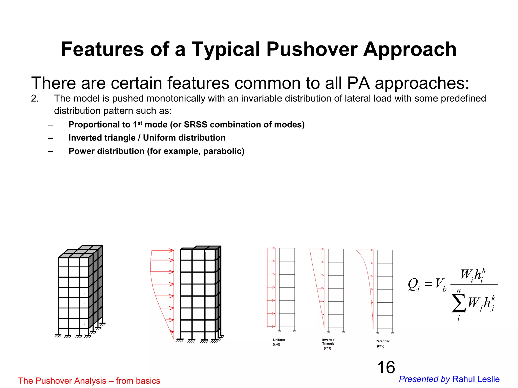 16
There are certain features common to all PA approaches:
2. The model is pushed monotonically with an invariable distribution of lateral load with some predefined
distribution pattern such as:
– Proportional to 1st
mode (or SRSS combination of modes)
– Inverted triangle / Uniform distribution
– Power distribution (for example, parabolic)
∑
= n
i
k
jj
k
ii
bi
hW
hW
VQ
Features of a Typical Pushover Approach
The Pushover Analysis – from basics Presented by Rahul Leslie
 