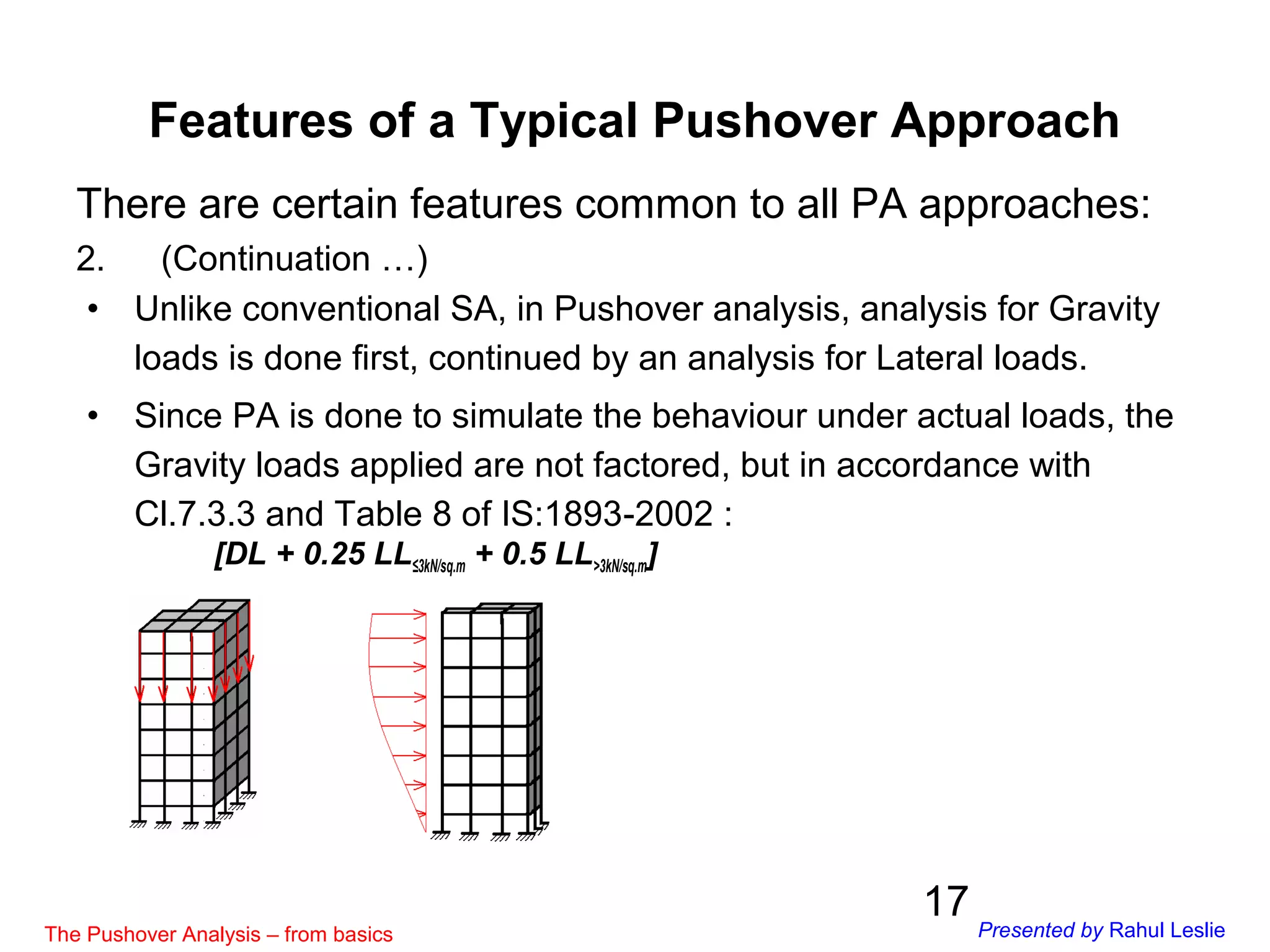 17
There are certain features common to all PA approaches:
2. (Continuation …)
• Unlike conventional SA, in Pushover analysis, analysis for Gravity
loads is done first, continued by an analysis for Lateral loads.
• Since PA is done to simulate the behaviour under actual loads, the
Gravity loads applied are not factored, but in accordance with
Cl.7.3.3 and Table 8 of IS:1893-2002 :
[DL + 0.25 LL≤3kN/sq.m + 0.5 LL>3kN/sq.m]
Features of a Typical Pushover Approach
The Pushover Analysis – from basics Presented by Rahul Leslie
 