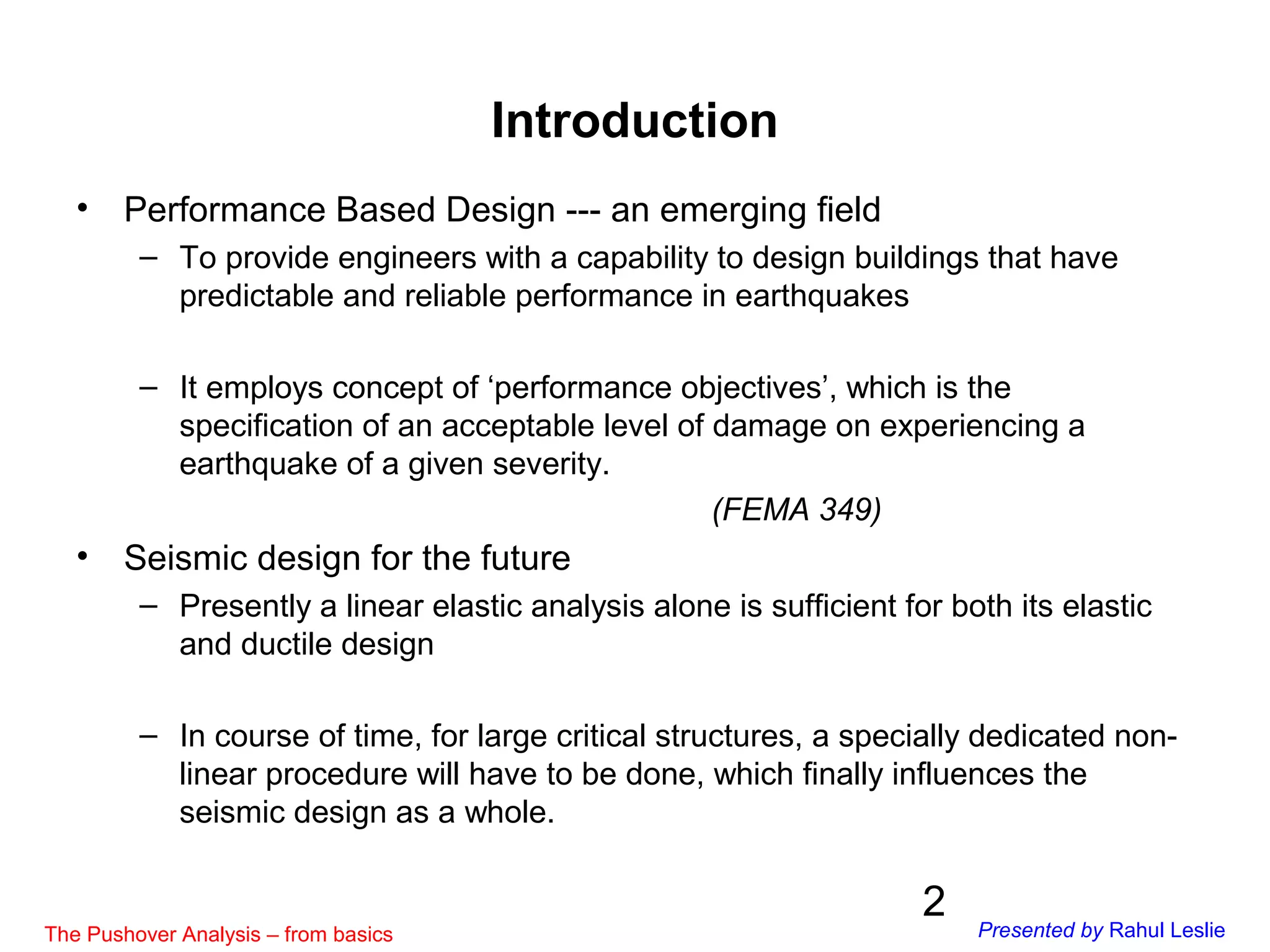 2
Introduction
• Performance Based Design --- an emerging field
– To provide engineers with a capability to design buildings that have
predictable and reliable performance in earthquakes
– It employs concept of ‘performance objectives’, which is the
specification of an acceptable level of damage on experiencing a
earthquake of a given severity.
(FEMA 349)
• Seismic design for the future
– Presently a linear elastic analysis alone is sufficient for both its elastic
and ductile design
– In course of time, for large critical structures, a specially dedicated non-
linear procedure will have to be done, which finally influences the
seismic design as a whole.
The Pushover Analysis – from basics Presented by Rahul Leslie
 