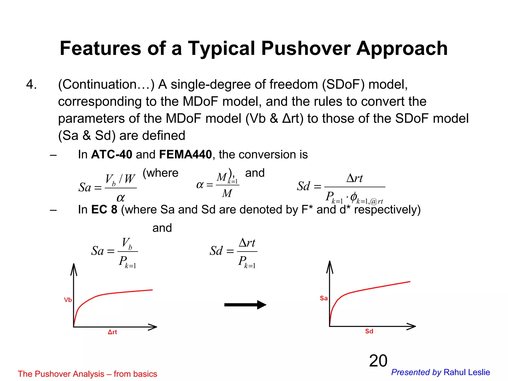 20
4. (Continuation…) A single-degree of freedom (SDoF) model,
corresponding to the MDoF model, and the rules to convert the
parameters of the MDoF model (Vb & Δrt) to those of the SDoF model
(Sa & Sd) are defined
– In ATC-40 and FEMA440, the conversion is
(where ), and
– In EC 8 (where Sa and Sd are denoted by F* and d* respectively)
and
α
WV
Sa b /
= M
Mk 1=
=α
rtkkP
rt
Sd
@,11 == ⋅
∆
=
φ
1=
=
k
b
P
V
Sa
1=
∆
=
kP
rt
Sd
Features of a Typical Pushover Approach
The Pushover Analysis – from basics Presented by Rahul Leslie
 