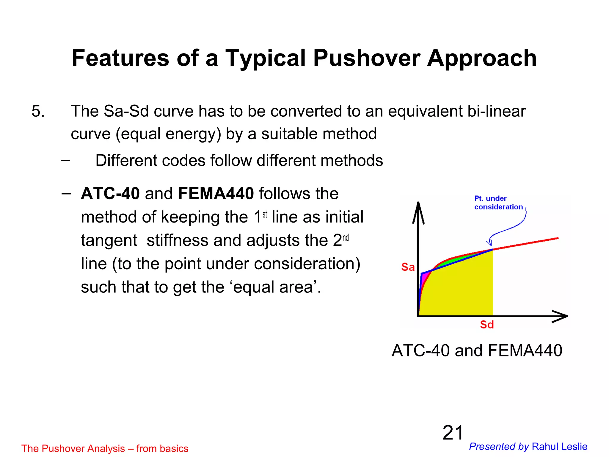 21
5. The Sa-Sd curve has to be converted to an equivalent bi-linear
curve (equal energy) by a suitable method
– Different codes follow different methods
ATC-40 and FEMA440
– ATC-40 and FEMA440 follows the
method of keeping the 1st
line as initial
tangent stiffness and adjusts the 2nd
line (to the point under consideration)
such that to get the ‘equal area’.
Features of a Typical Pushover Approach
The Pushover Analysis – from basics Presented by Rahul Leslie
 