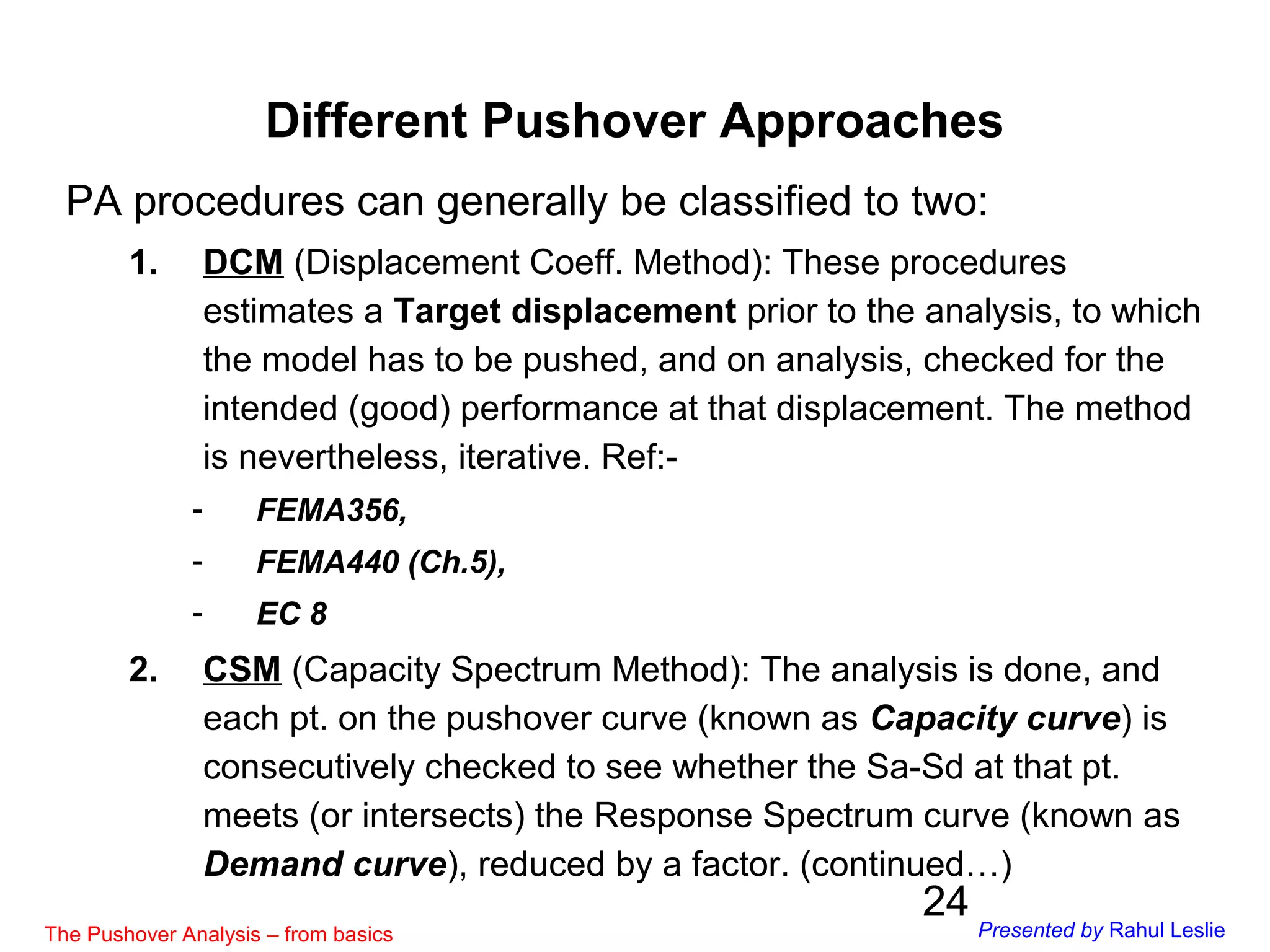 24
PA procedures can generally be classified to two:
1. DCM (Displacement Coeff. Method): These procedures
estimates a Target displacement prior to the analysis, to which
the model has to be pushed, and on analysis, checked for the
intended (good) performance at that displacement. The method
is nevertheless, iterative. Ref:-
- FEMA356,
- FEMA440 (Ch.5),
- EC 8
2. CSM (Capacity Spectrum Method): The analysis is done, and
each pt. on the pushover curve (known as Capacity curve) is
consecutively checked to see whether the Sa-Sd at that pt.
meets (or intersects) the Response Spectrum curve (known as
Demand curve), reduced by a factor. (continued…)
Different Pushover Approaches
The Pushover Analysis – from basics Presented by Rahul Leslie
 
