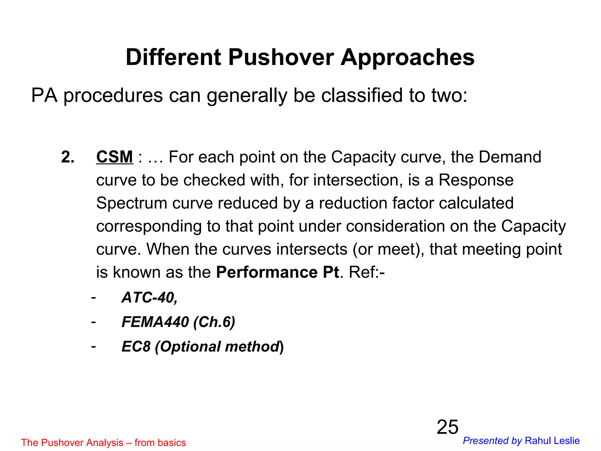 25
PA procedures can generally be classified to two:
2. CSM : … For each point on the Capacity curve, the Demand
curve to be checked with, for intersection, is a Response
Spectrum curve reduced by a reduction factor calculated
corresponding to that point under consideration on the Capacity
curve. When the curves intersects (or meet), that meeting point
is known as the Performance Pt. Ref:-
- ATC-40,
- FEMA440 (Ch.6)
- EC8 (Optional method)
Different Pushover Approaches
The Pushover Analysis – from basics Presented by Rahul Leslie
 