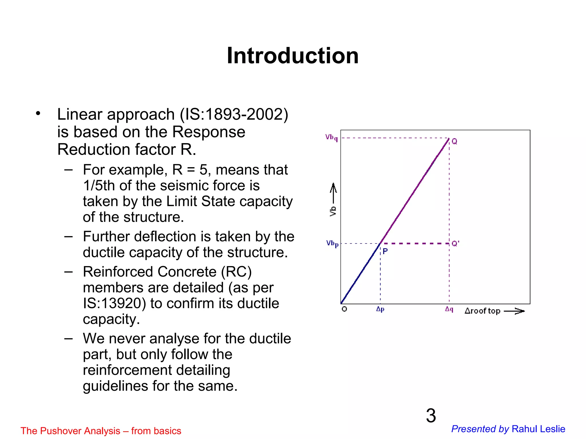3
Introduction
• Linear approach (IS:1893-2002)
is based on the Response
Reduction factor R.
– For example, R = 5, means that
1/5th of the seismic force is
taken by the Limit State capacity
of the structure.
– Further deflection is taken by the
ductile capacity of the structure.
– Reinforced Concrete (RC)
members are detailed (as per
IS:13920) to confirm its ductile
capacity.
– We never analyse for the ductile
part, but only follow the
reinforcement detailing
guidelines for the same.
The Pushover Analysis – from basics Presented by Rahul Leslie
 