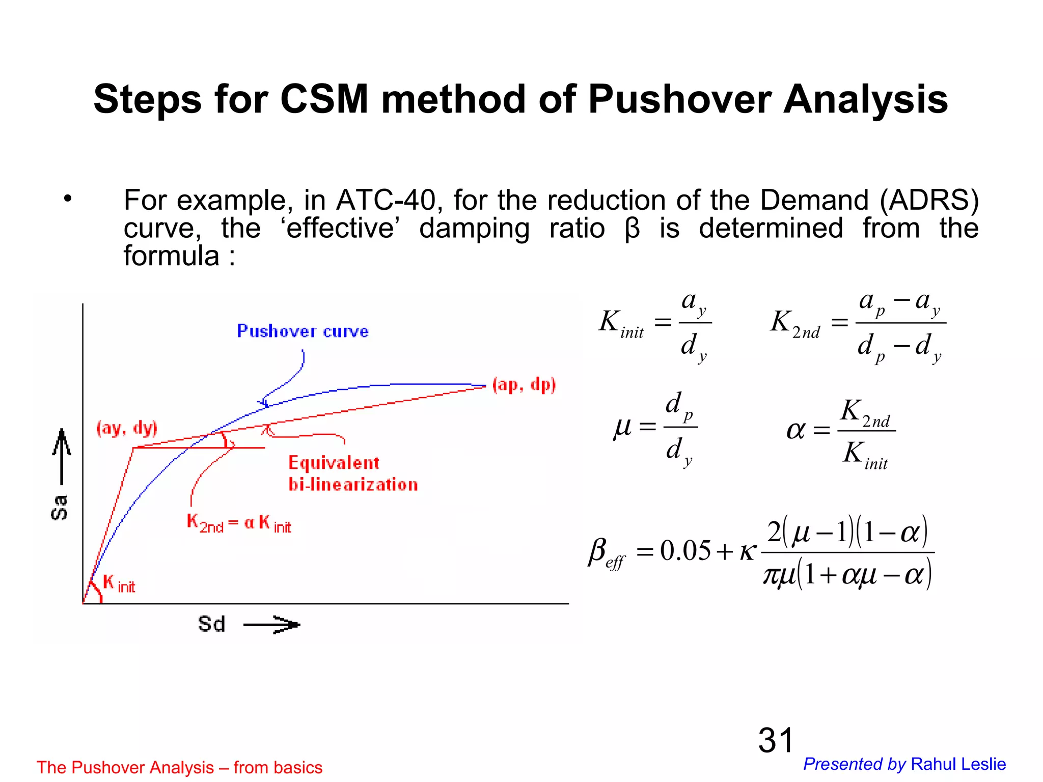31
• For example, in ATC-40, for the reduction of the Demand (ADRS)
curve, the ‘effective’ damping ratio β is determined from the
formula :
Steps for CSM method of Pushover Analysis
y
p
d
d
=µ
( )( )
( )ααµπµ
αµ
κβ
−+
−−
+=
1
112
05.0eff
init
nd
K
K2
=α
y
y
init
d
a
K =
yp
yp
nd
dd
aa
K
−
−
=2
The Pushover Analysis – from basics Presented by Rahul Leslie
 