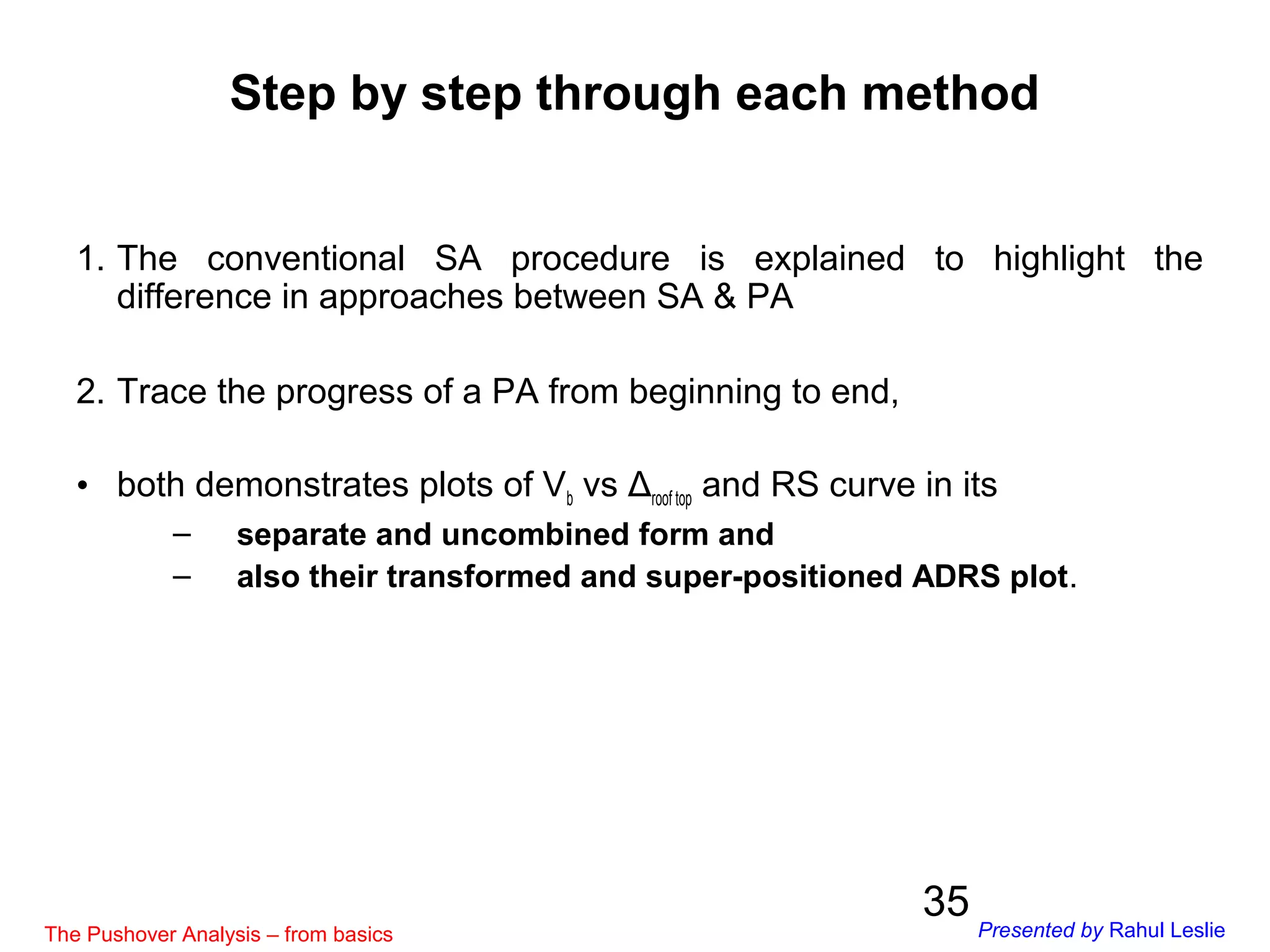 35
Step by step through each method
1. The conventional SA procedure is explained to highlight the
difference in approaches between SA & PA
2. Trace the progress of a PA from beginning to end,
• both demonstrates plots of Vb vs Δroof top and RS curve in its
– separate and uncombined form and
– also their transformed and super-positioned ADRS plot.
The Pushover Analysis – from basics Presented by Rahul Leslie
 