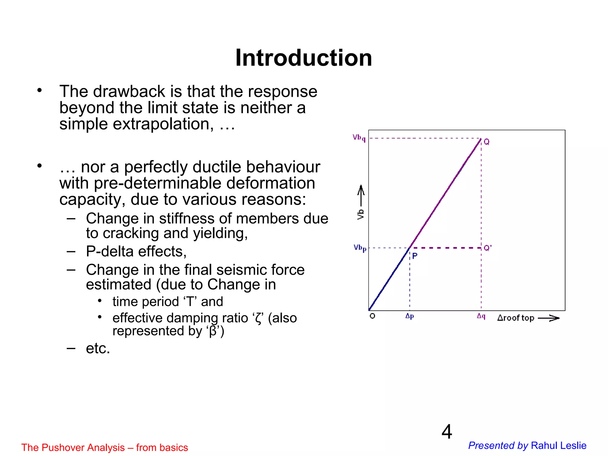 4
Introduction
• The drawback is that the response
beyond the limit state is neither a
simple extrapolation, …
• … nor a perfectly ductile behaviour
with pre-determinable deformation
capacity, due to various reasons:
– Change in stiffness of members due
to cracking and yielding,
– P-delta effects,
– Change in the final seismic force
estimated (due to Change in
• time period ‘T’ and
• effective damping ratio ‘ζ’ (also
represented by ‘β’)
– etc.
The Pushover Analysis – from basics Presented by Rahul Leslie
 