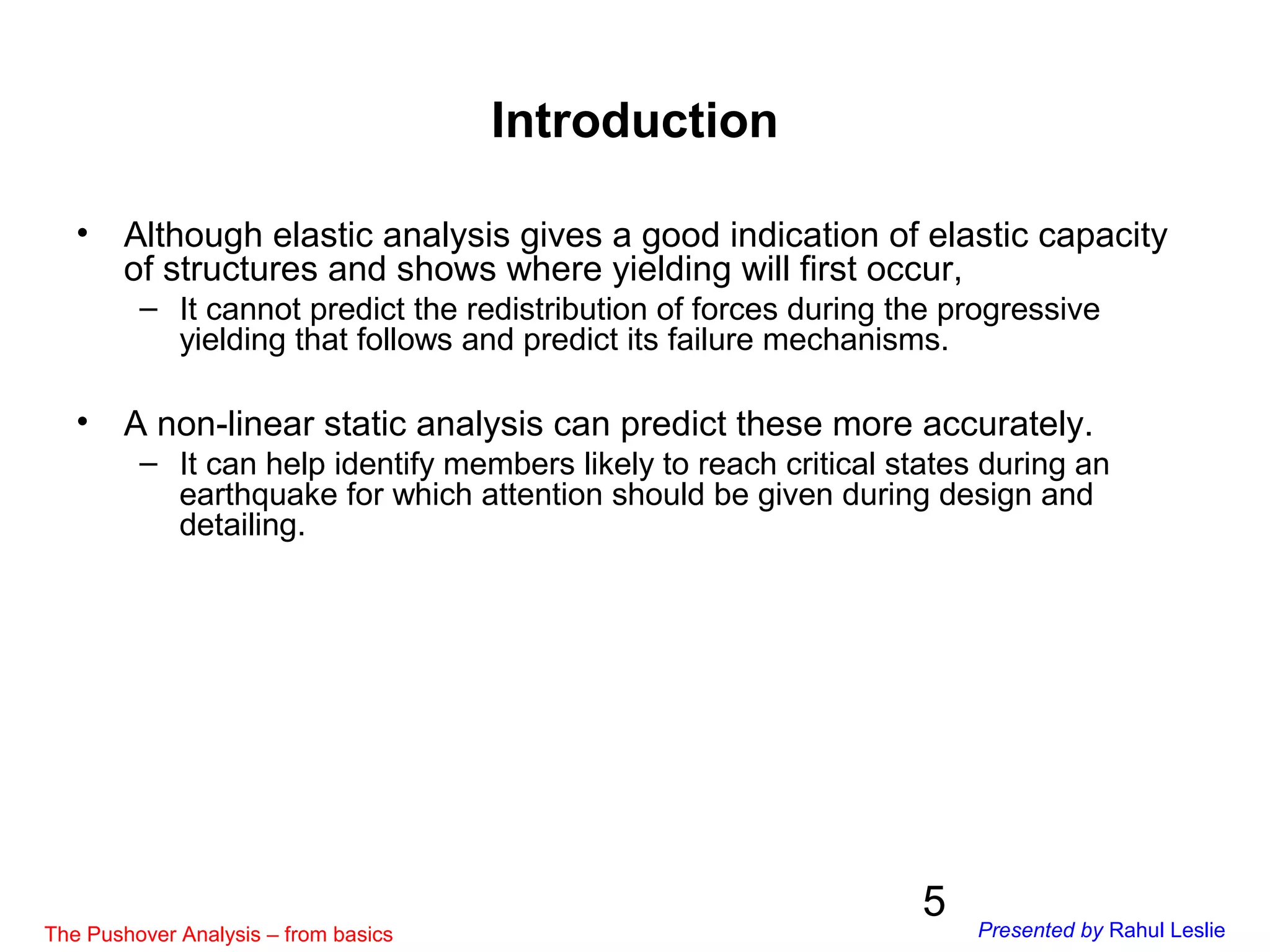 5
Introduction
• Although elastic analysis gives a good indication of elastic capacity
of structures and shows where yielding will first occur,
– It cannot predict the redistribution of forces during the progressive
yielding that follows and predict its failure mechanisms.
• A non-linear static analysis can predict these more accurately.
– It can help identify members likely to reach critical states during an
earthquake for which attention should be given during design and
detailing.
The Pushover Analysis – from basics Presented by Rahul Leslie
 