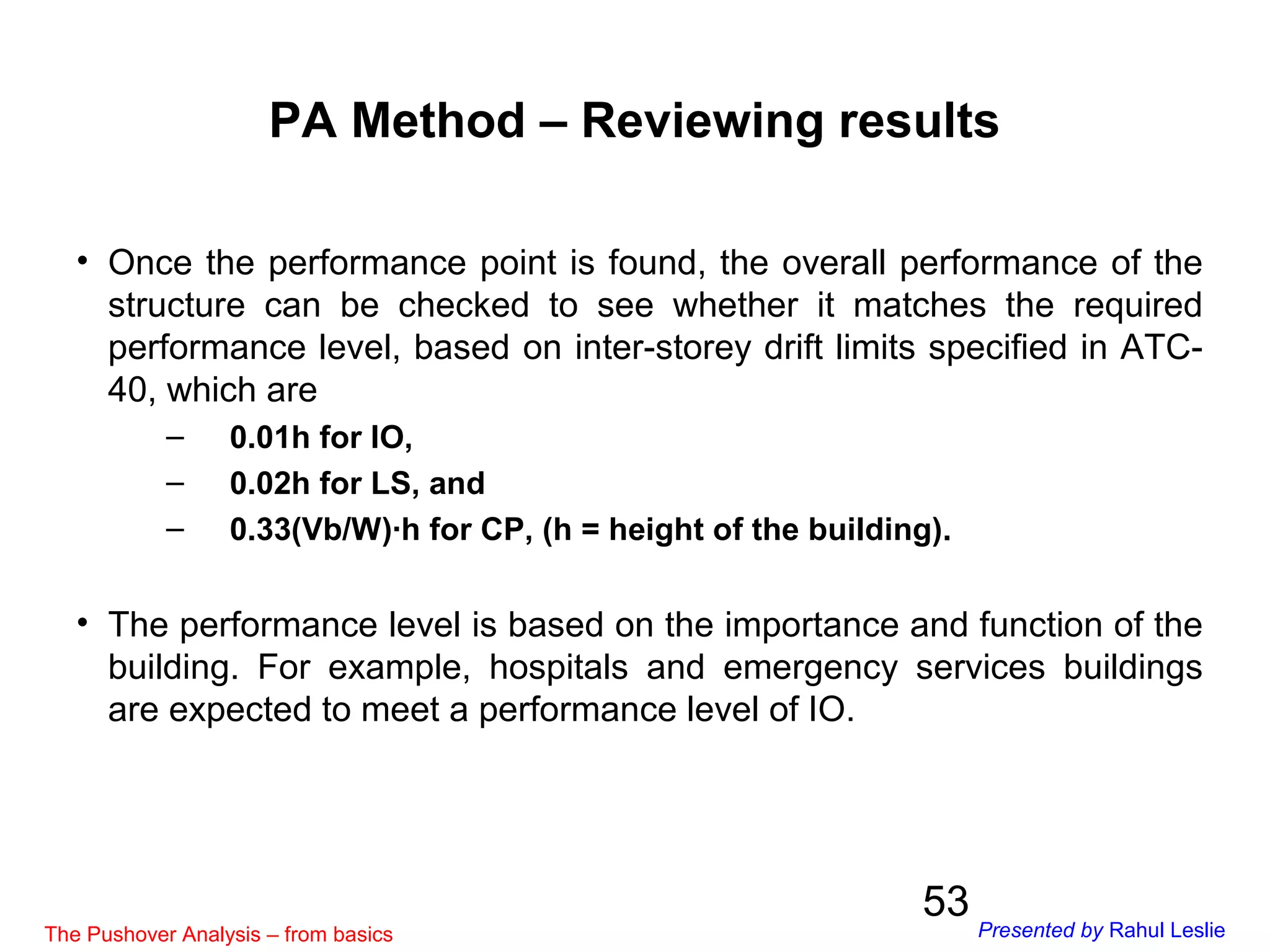 53
PA Method – Reviewing results
• Once the performance point is found, the overall performance of the
structure can be checked to see whether it matches the required
performance level, based on inter-storey drift limits specified in ATC-
40, which are
– 0.01h for IO,
– 0.02h for LS, and
– 0.33(Vb/W)∙h for CP, (h = height of the building).
• The performance level is based on the importance and function of the
building. For example, hospitals and emergency services buildings
are expected to meet a performance level of IO.
The Pushover Analysis – from basics Presented by Rahul Leslie
 