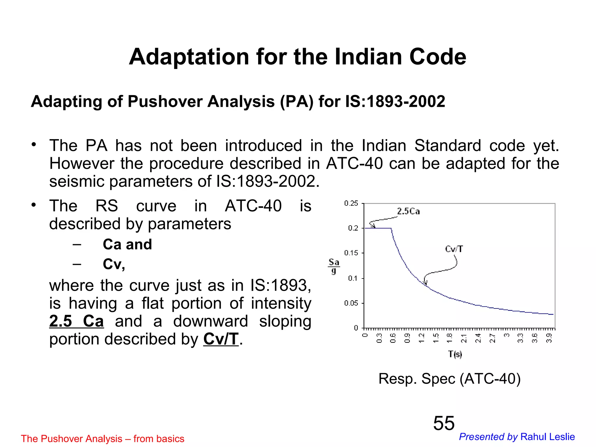 55
Adaptation for the Indian Code
Adapting of Pushover Analysis (PA) for IS:1893-2002
• The PA has not been introduced in the Indian Standard code yet.
However the procedure described in ATC-40 can be adapted for the
seismic parameters of IS:1893-2002.
• The RS curve in ATC-40 is
described by parameters
– Ca and
– Cv,
where the curve just as in IS:1893,
is having a flat portion of intensity
2.5 Ca and a downward sloping
portion described by Cv/T.
Resp. Spec (ATC-40)
The Pushover Analysis – from basics Presented by Rahul Leslie
 