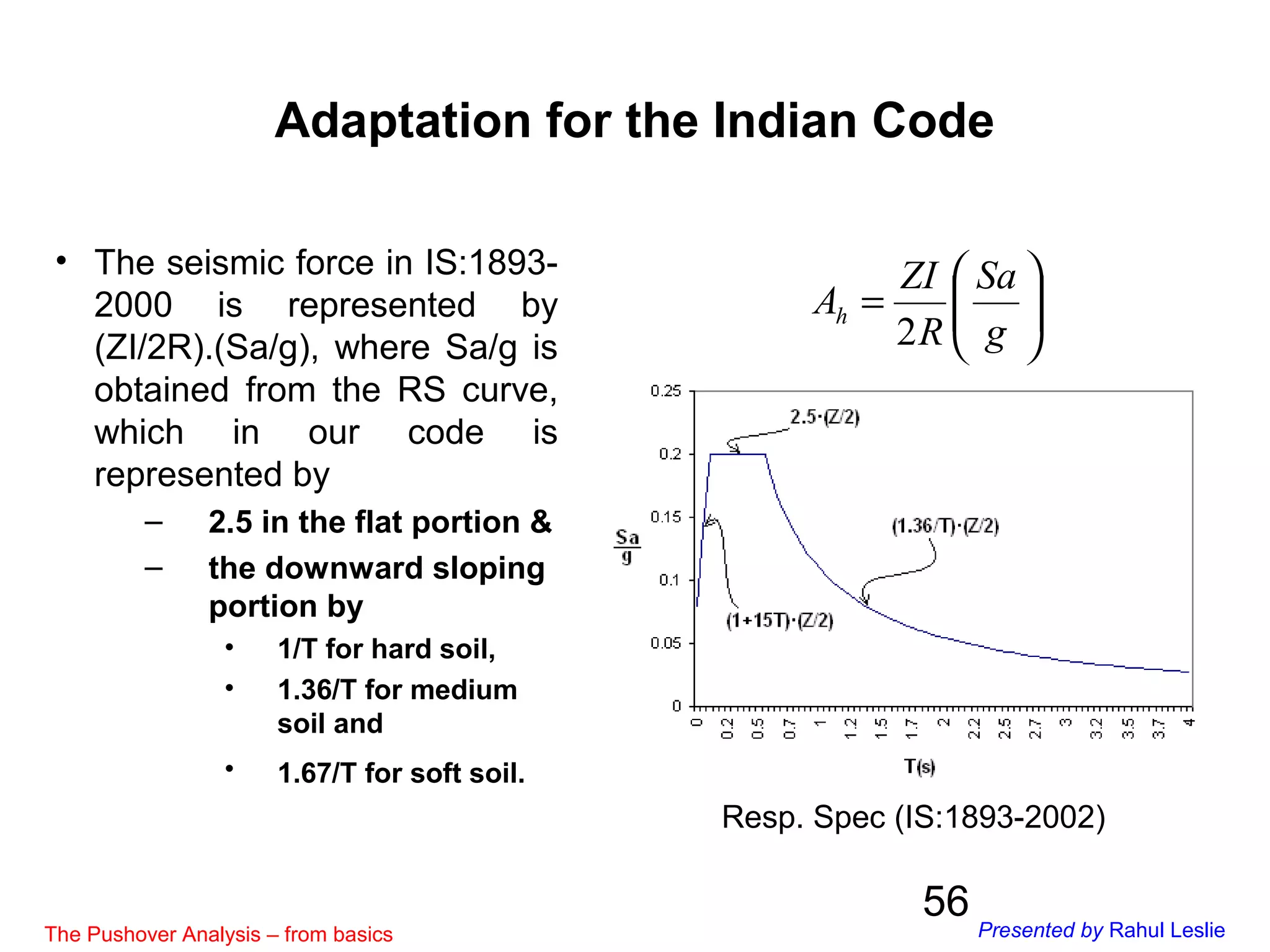 56
• The seismic force in IS:1893-
2000 is represented by
(ZI/2R).(Sa/g), where Sa/g is
obtained from the RS curve,
which in our code is
represented by
– 2.5 in the flat portion &
– the downward sloping
portion by
• 1/T for hard soil,
• 1.36/T for medium
soil and
• 1.67/T for soft soil.
Resp. Spec (IS:1893-2002)






=
g
Sa
R
ZI
Ah
2
Adaptation for the Indian Code
The Pushover Analysis – from basics Presented by Rahul Leslie
 