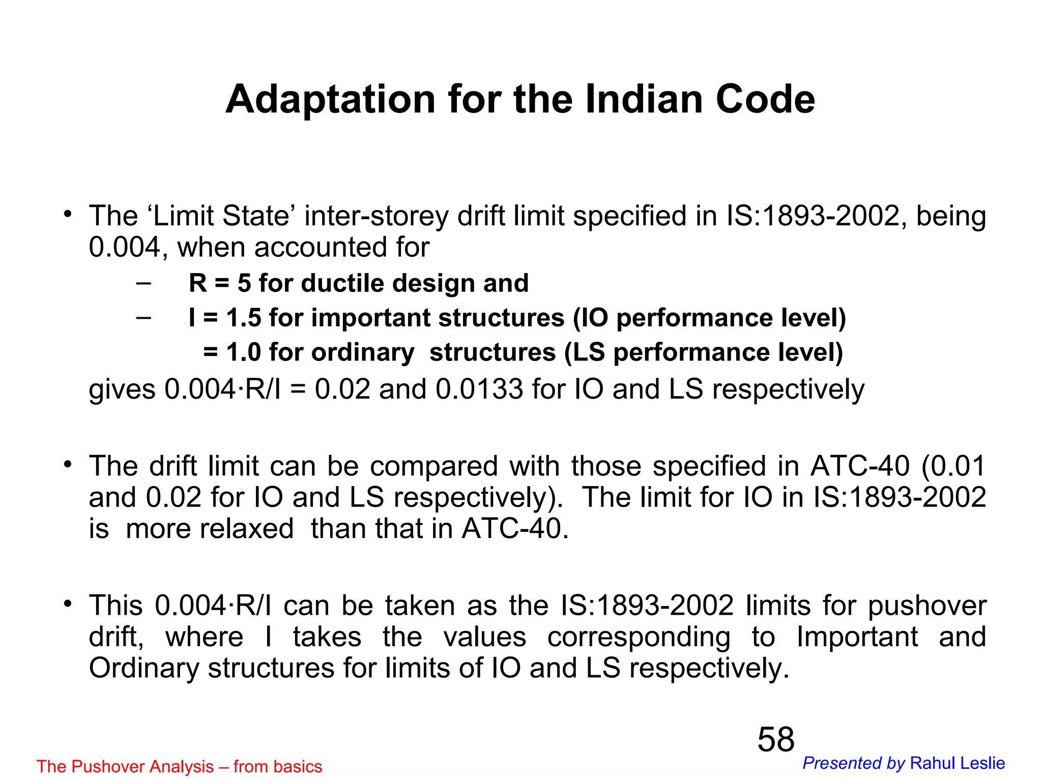 58
• The ‘Limit State’ inter-storey drift limit specified in IS:1893-2002, being
0.004, when accounted for
– R = 5 for ductile design and
– I = 1.5 for important structures (IO performance level)
= 1.0 for ordinary structures (LS performance level)
gives 0.004∙R/I = 0.02 and 0.0133 for IO and LS respectively
• The drift limit can be compared with those specified in ATC-40 (0.01
and 0.02 for IO and LS respectively). The limit for IO in IS:1893-2002
is more relaxed than that in ATC-40.
• This 0.004∙R/I can be taken as the IS:1893-2002 limits for pushover
drift, where I takes the values corresponding to Important and
Ordinary structures for limits of IO and LS respectively.
Adaptation for the Indian Code
The Pushover Analysis – from basics Presented by Rahul Leslie
 