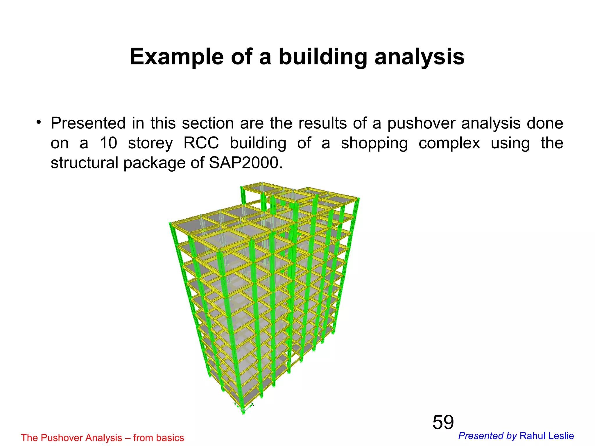 59
• Presented in this section are the results of a pushover analysis done
on a 10 storey RCC building of a shopping complex using the
structural package of SAP2000.
Example of a building analysis
The Pushover Analysis – from basics Presented by Rahul Leslie
 
