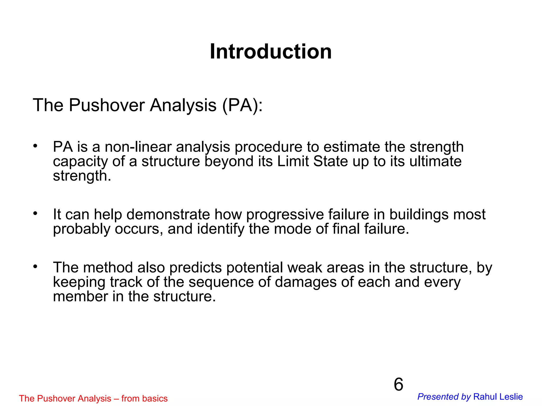 6
Introduction
The Pushover Analysis (PA):
• PA is a non-linear analysis procedure to estimate the strength
capacity of a structure beyond its Limit State up to its ultimate
strength.
• It can help demonstrate how progressive failure in buildings most
probably occurs, and identify the mode of final failure.
• The method also predicts potential weak areas in the structure, by
keeping track of the sequence of damages of each and every
member in the structure.
The Pushover Analysis – from basics Presented by Rahul Leslie
 