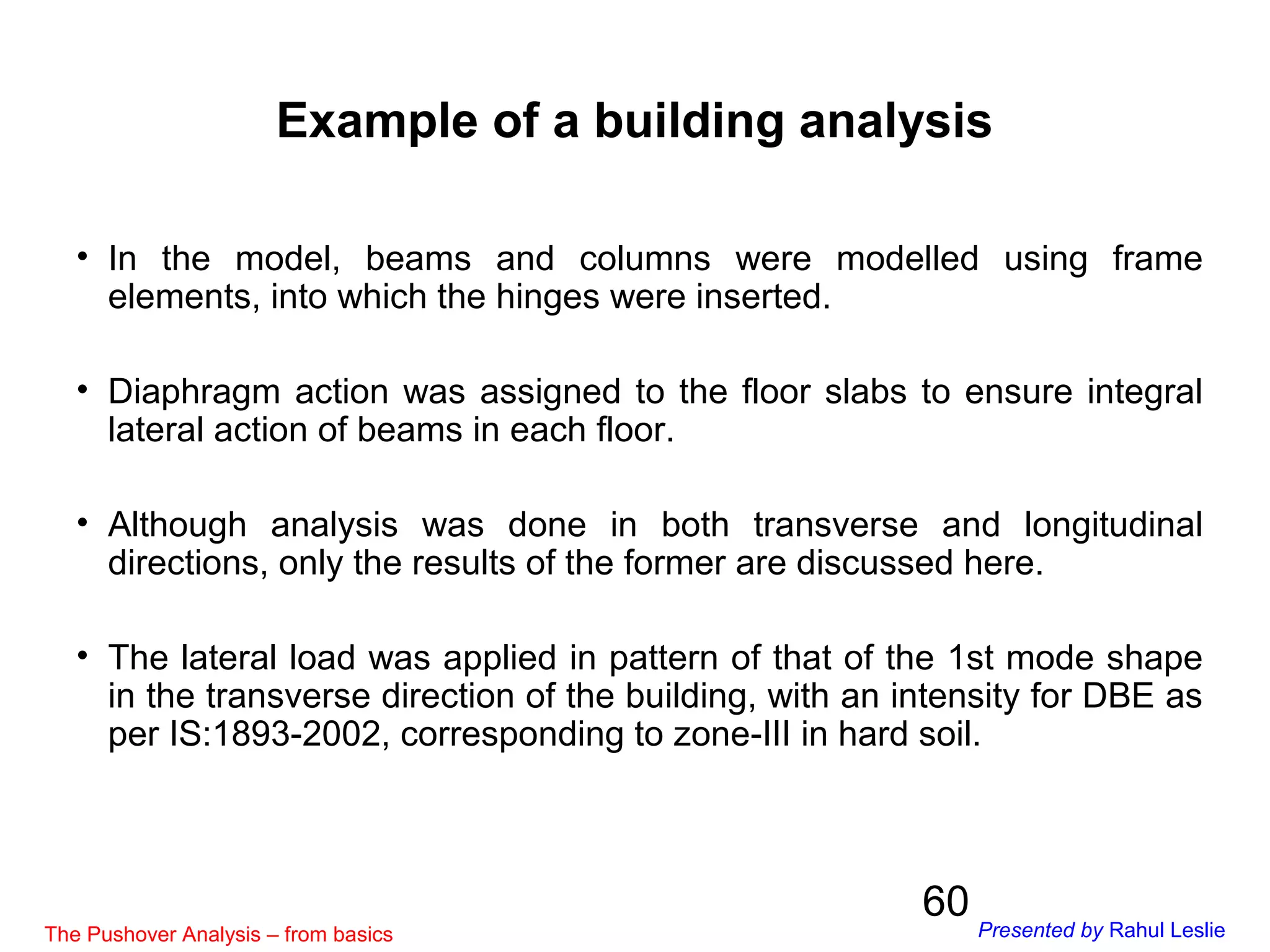60
• In the model, beams and columns were modelled using frame
elements, into which the hinges were inserted.
• Diaphragm action was assigned to the floor slabs to ensure integral
lateral action of beams in each floor.
• Although analysis was done in both transverse and longitudinal
directions, only the results of the former are discussed here.
• The lateral load was applied in pattern of that of the 1st mode shape
in the transverse direction of the building, with an intensity for DBE as
per IS:1893-2002, corresponding to zone-III in hard soil.
Example of a building analysis
The Pushover Analysis – from basics Presented by Rahul Leslie
 