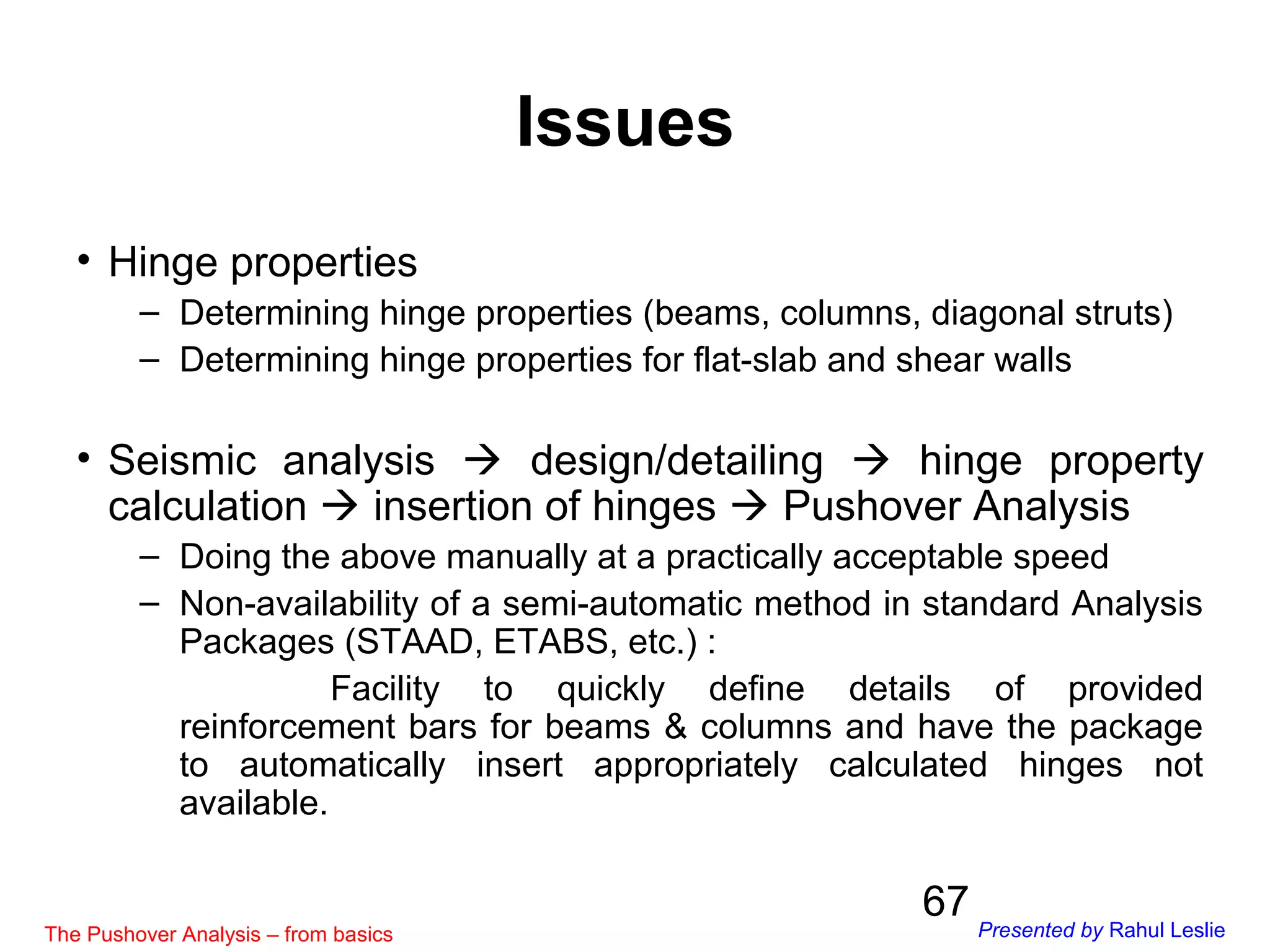 67
• Hinge properties
– Determining hinge properties (beams, columns, diagonal struts)
– Determining hinge properties for flat-slab and shear walls
• Seismic analysis  design/detailing  hinge property
calculation  insertion of hinges  Pushover Analysis
– Doing the above manually at a practically acceptable speed
– Non-availability of a semi-automatic method in standard Analysis
Packages (STAAD, ETABS, etc.) :
Facility to quickly define details of provided
reinforcement bars for beams & columns and have the package
to automatically insert appropriately calculated hinges not
available.
Issues
The Pushover Analysis – from basics Presented by Rahul Leslie
 