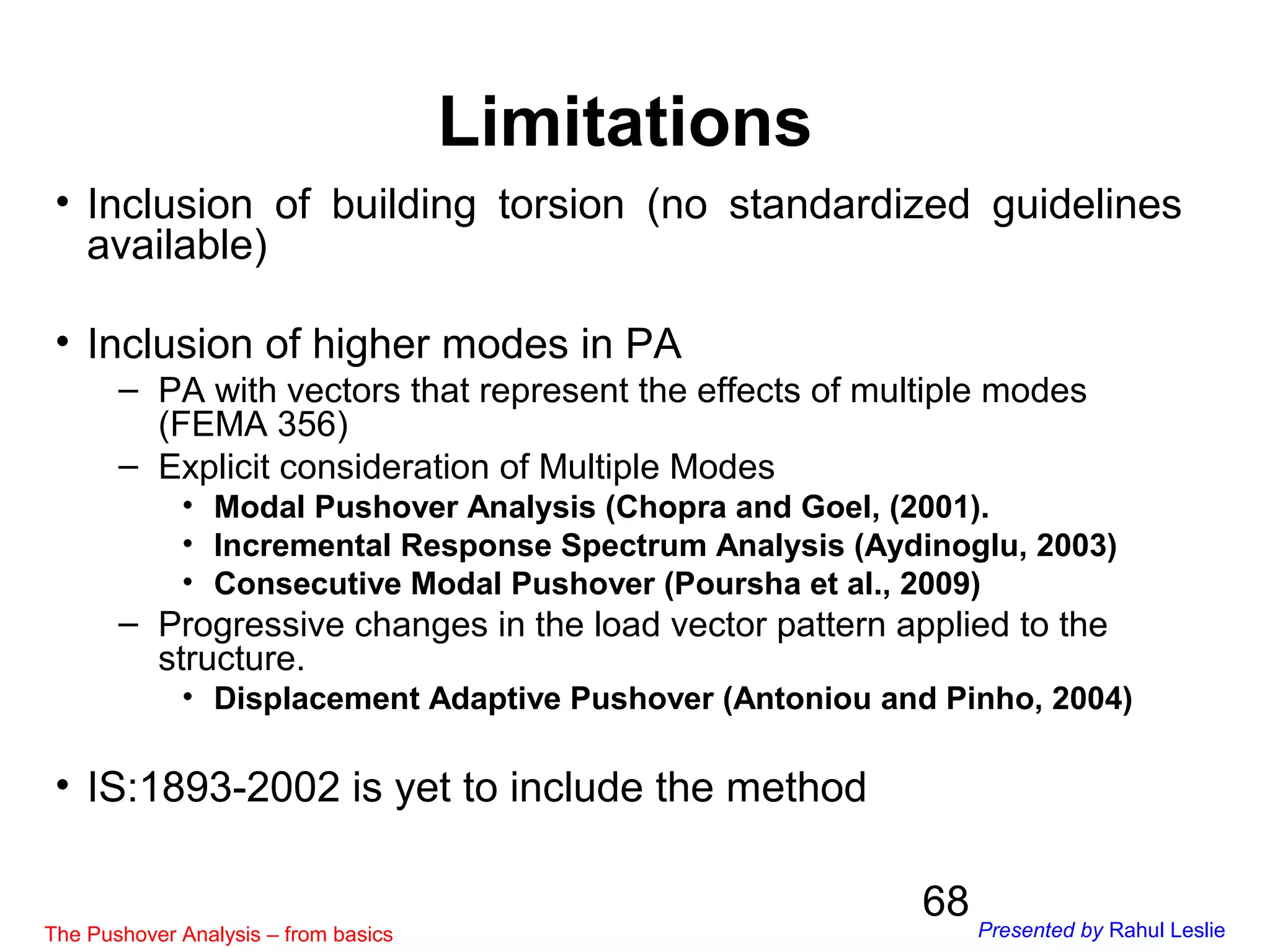 68
• Inclusion of building torsion (no standardized guidelines
available)
• Inclusion of higher modes in PA
– PA with vectors that represent the effects of multiple modes
(FEMA 356)
– Explicit consideration of Multiple Modes
• Modal Pushover Analysis (Chopra and Goel, (2001).
• Incremental Response Spectrum Analysis (Aydinoglu, 2003)
• Consecutive Modal Pushover (Poursha et al., 2009)
– Progressive changes in the load vector pattern applied to the
structure.
• Displacement Adaptive Pushover (Antoniou and Pinho, 2004)
• IS:1893-2002 is yet to include the method
Limitations
The Pushover Analysis – from basics Presented by Rahul Leslie
 