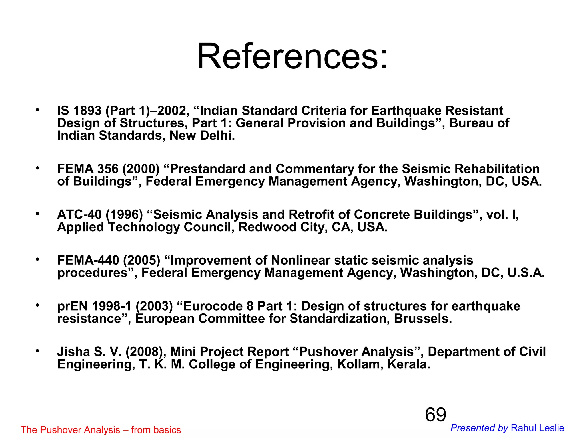 69
References:
• IS 1893 (Part 1)–2002, “Indian Standard Criteria for Earthquake Resistant
Design of Structures, Part 1: General Provision and Buildings”, Bureau of
Indian Standards, New Delhi.
• FEMA 356 (2000) “Prestandard and Commentary for the Seismic Rehabilitation
of Buildings”, Federal Emergency Management Agency, Washington, DC, USA.
• ATC-40 (1996) “Seismic Analysis and Retrofit of Concrete Buildings”, vol. I,
Applied Technology Council, Redwood City, CA, USA.
• FEMA-440 (2005) “Improvement of Nonlinear static seismic analysis
procedures”, Federal Emergency Management Agency, Washington, DC, U.S.A.
• prEN 1998-1 (2003) “Eurocode 8 Part 1: Design of structures for earthquake
resistance”, European Committee for Standardization, Brussels.
• Jisha S. V. (2008), Mini Project Report “Pushover Analysis”, Department of Civil
Engineering, T. K. M. College of Engineering, Kollam, Kerala.
The Pushover Analysis – from basics Presented by Rahul Leslie
 
