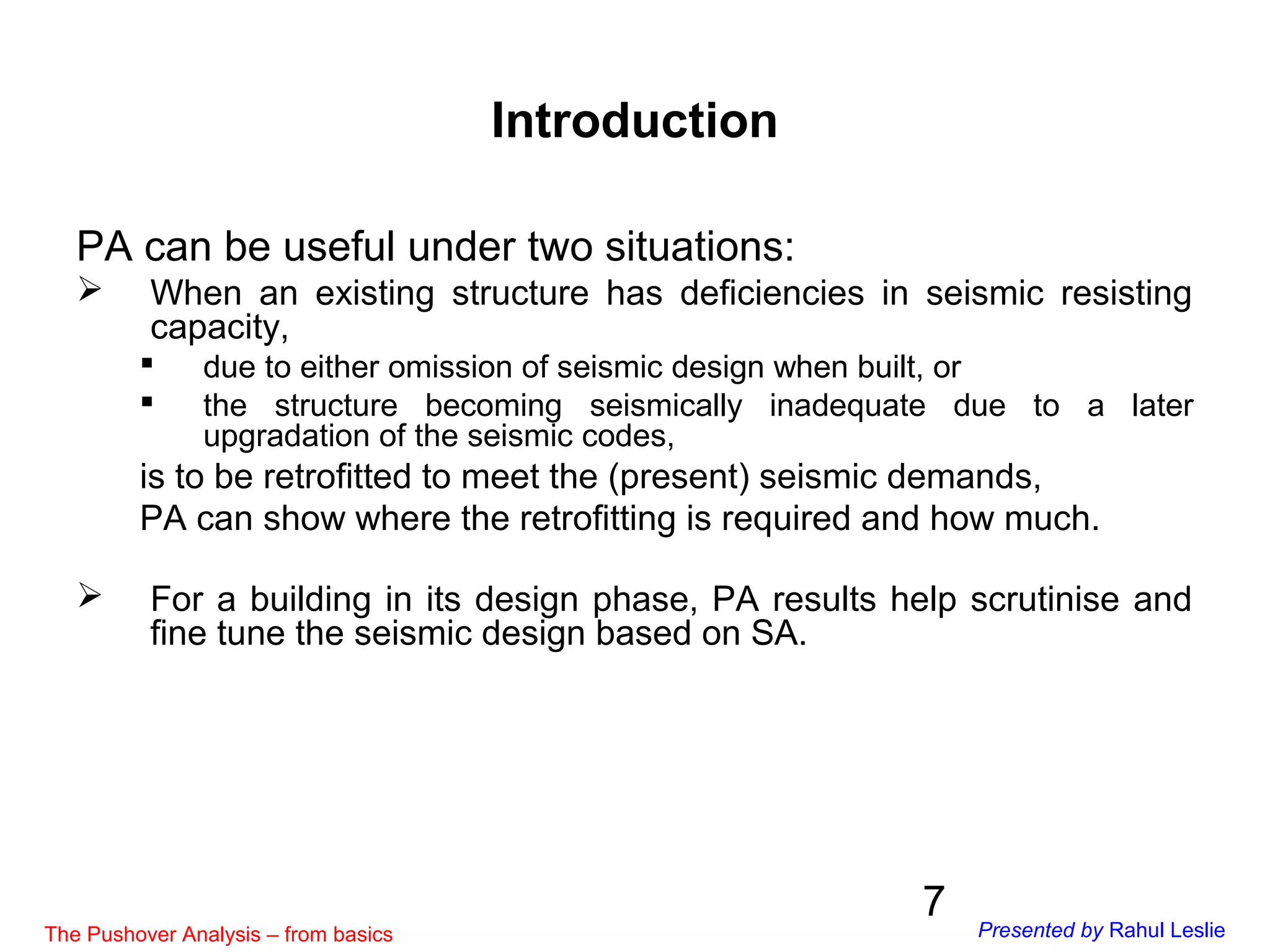 7
PA can be useful under two situations:
 When an existing structure has deficiencies in seismic resisting
capacity,
 due to either omission of seismic design when built, or
 the structure becoming seismically inadequate due to a later
upgradation of the seismic codes,
is to be retrofitted to meet the (present) seismic demands,
PA can show where the retrofitting is required and how much.
 For a building in its design phase, PA results help scrutinise and
fine tune the seismic design based on SA.
Introduction
The Pushover Analysis – from basics Presented by Rahul Leslie
 