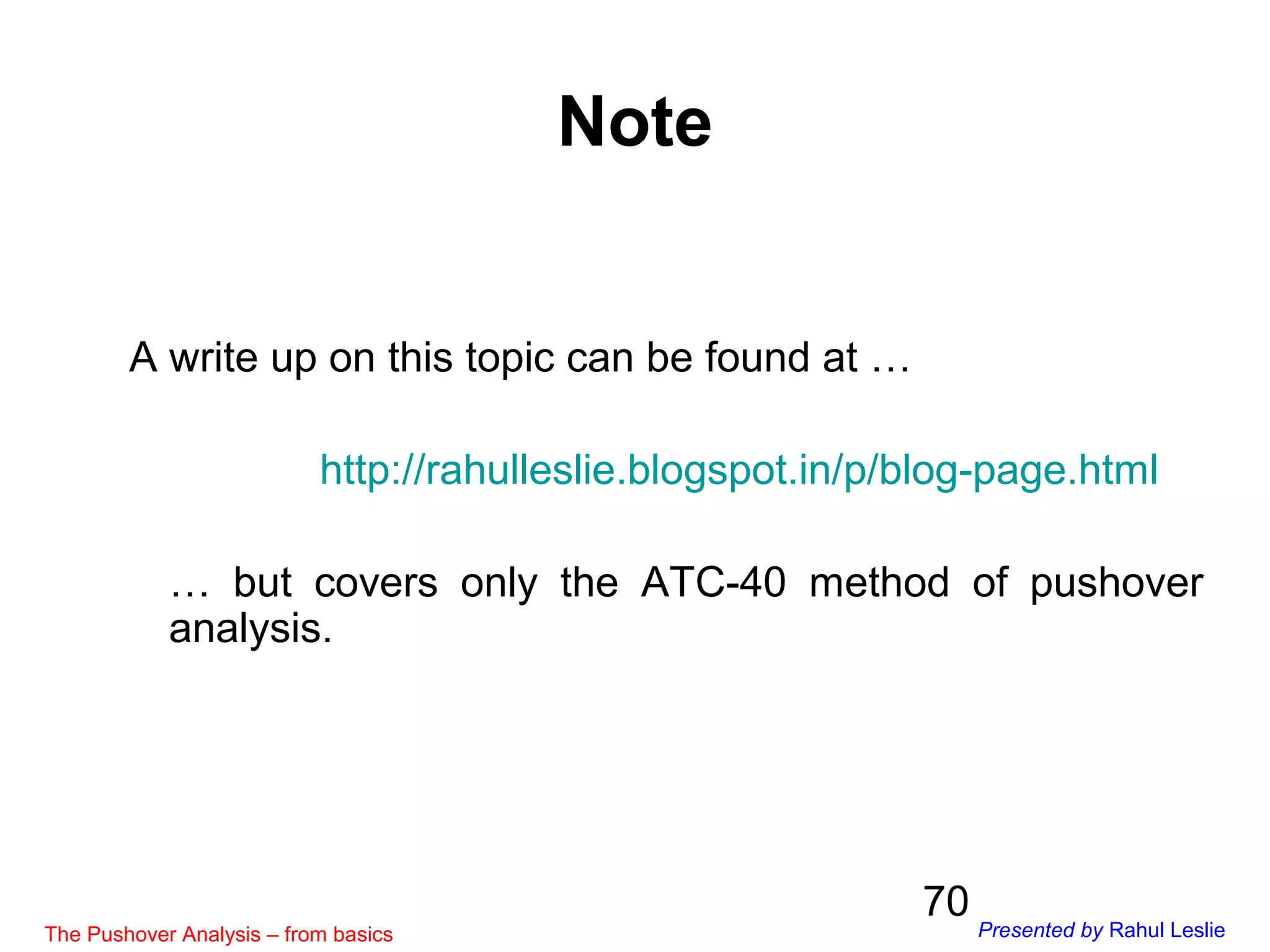 70
A write up on this topic can be found at …
http://rahulleslie.blogspot.in/p/blog-page.html
… but covers only the ATC-40 method of pushover
analysis.
Note
The Pushover Analysis – from basics Presented by Rahul Leslie
 